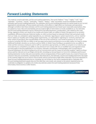 1 Th is mat eri al co n ta in s est ima te s a n d forwa rd - lo o ki n g sta te men t s. T h e wo rd s “be li ev e, ” “ may , ” “ mig h t, ” “ wi ll , ” “aim , ” “ est ima te , ” “ co nt in u e, ” “ wo u ld , ” “ an ti ci pa te , ”“ in te nd , ” “ ex pe ct , ” “ pl an ” an d sim il ar wo rd s a re i nt en d ed to i de n ti fy est ima te s a n d forwa rd - lo o ki n g sta te men t s. Ou r e st ima te s a nd fo rward - lo o ki n g sta te men t s a re ma in l y b ase d on ou r c urre nt e xp e ct at io n s a nd e st ima te s o f fu tu re ev en ts an d t ren d s, wh i ch a ffe ct o r mi g ht a ffe ct o u r b usi n esse s a n d op e ra ti o ns . Al th o u gh we b el ie v e t h at t he se est im ate s a n d forwa rd - lo o ki n g sta te men t s a re b as ed u p on re aso n ab l e a ssu mp ti o ns, t he y a re su b je ct t o man y ri sk s a nd u n ce rta in ti es an d a re ma d e i n l ig h t of in forma ti o n cu rren tl y av a il ab le t o u s. Ou r e sti ma te s a nd fo rward - lo o ki n g sta te men t s ma y b e in flu en c ed b y t he fo ll owi n g fac to rs, amo n g o th ers : ri sk s rel at ed to t he c os ts, t imi ng , reg u la to ry rev i ew a n d re su lt s o f o u r st ud i es an d cl in i ca l t ria ls; o u r ab i li ty t o o b ta in FDA ap p ro v al o f o u r p ro d u ct ca n di d at es; d iffere n ces b et ween hi st ori cal s tu d ie s o n wh ic h we h a ve b as ed o u r p la nn e d cl in ic al t rial s an d ac tu al re sul t s from o ur tri als ; ou r a nt ic ip a te d ca pi ta l ex p en d it ure s, ou r e sti mat es reg ard i ng o u r c ap it al req u ire men t s, a n d o ur n e ed fo r fu tu re cap i ta l; o u r li q ui d it y an d wo rki n g ca pi ta l req u irem en ts; o u r ex p ec ta ti o ns reg ard in g o u r rev en u es , e xp e ns es an d o th er re su lt s o f o p erat io n s; th e u n pre di ct ab i li ty o f t he si ze o f t he ma rke ts fo r, an d ma rk e t acc ep t an ce o f, a n y o f ou r p ro du c ts, i nc lu d in g VE N 3 09 ; o u r ab il it y t o sel l an y a pp ro ve d p rod u ct s a n d th e p ri ce we are ab l e re al iz e; o u r n eed to o b ta in a d di ti o na l fu n d in g t o d ev el op ou r p ro du c ts, an d o u r ab i li ty t o o b ta in fu tu re fun d in g o n a cce p ta bl e te rm s; ou r a b il it y to re ta in a n d hi re ne ce ssary e mp lo y ee s a nd to st aff o u r o p erat io n s a p pro p ri at el y ; ou r a bi l it y to c o mp ete i n o ur in d us try a nd i n no v at io n b y o u r co mp e ti to rs; ou r a b il it y to s ta y ab rea st of an d co mp l y wit h n ew o r m od i fi ed la ws an d re gu l at io n s t ha t cu rren tl y ap p ly or be co me ap p li ca b le to ou r b u sin e ss; est im at es a n d est im at e m eth o d o lo g ies u sed i n p rep ari ng ou r fi na n ci al st ate me nt s; th e fut u re t rad in g p ric es o f o ur c o mmo n st oc k an d t he i mp ac t of s ecu ri ti es an al y sts ’ re p ort s o n t he se pri ce s; an d t he ris ks set o u t in o u r
fi li n gs wit h t he SEC , in c lu d in g o u r Ann u al R ep o rt on Fo rm 10 - K. E sti mat es an d fo rwa rd - lo o ki n g sta te men t s i nv o lv e risk s an d u n cert ai nt i es a n d are n ot g u ara nt ee s o f fu tu re pe rfo rma nc e. As a re su lt o f k no wn a nd un k n own ri sk s a nd u n ce rta in ti es , i n cl ud i ng t h os e d e scri be d ab o v e, th e est im at es an d forwa rd - lo o ki n g sta te men t s d is cu ssed in t hi s mat eria l mig h t n ot o cc u r an d o u r fut u re re su lt s an d o u r p erfo rman ce mi g ht d iffe r mat eri al ly fro m t h ose e xp re ssed i n t he se fo rward - lo o ki n g sta te men t s d u e t o , i n cl ud i ng , b ut n o t li mit ed to , th e fact o rs me nt io n ed a b ov e . E sti mat es an d fo rward - lo o ki n g sta te men t s sp ea k o n ly a s o f t he d at e th ey were mad e , a n d, ex c ep t to t h e e x te nt re qu i re d b y la w, we u n d erta k e n o o b li g at io n to up d at e or to re vi ew an y es ti mat e an d/ o r fo rwa rd - lo o ki n g sta te men t b ec au se o f ne w i n fo rma ti on , fut u re e v en ts o r ot h er fa ct ors. Fo rward Lo o k in g St at eme nt s
 
