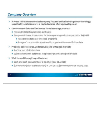 » A Ph ase III b io p ha rmac eu ti ca l co mp an y fo cu se d ex cl u siv el y o n g ast ro en te ro l o gy ; sp ec ifi ca ll y, a na l di so rde rs - a n e gl ec te d area o f d ru g de v el op me nt » De v el op me nt ri sk st ra ti fie d ac ross th ree l at e - sta ge p ro du ct s   NC E an d 5 0 5(b )2 reg is trat io n p a th way s   Two p iv o ta l Pha se III re ad - ou t s fo r two s ep arat e p ro d u ct s e xp e cte d i n 2Q 2 01 2   Poss ib le v al id a ti on o f t wo l ead pro g ra ms   Ra ng e o f co - pro mo ti o n/ p artn e rsh i p o pp o rtu n it ie s c ou l d fol lo w da ta » Pro d u ct s a dd ress la rge , un d erse rve d , a n d un t ap p ed ma rke ts   3 of th e to p 1 0 GI d is ord ers   Sig n ific an t ma rk e t p o te n ti al s i n sp ec ia lt y p ha rma an d p ri ma ry care » Wel l fu n d ed t h ro u g h ke y mi le sto n es   Ca sh an d c ash e q ui v al en ts of $ 3 6. 9 M il (Dec 3 1 , 2 0 1 1)   $ 20 m m IPO (wi th o v eral lo c at io n ) i n Dec 2 0 10 ; $ 5 0 mm fo ll o w - on i n Ju ly 20 1 1 2 C o mpa n y Ov erv ie w
 