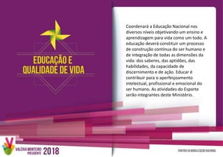 Coordenará a Educação Nacional nos
diversos níveis objetivando um ensino e
aprendizagem para vida como um todo. A
educação deverá constituir um processo
de construção contínua do ser humano e
de integração de todas as dimensões da
vida: dos saberes, das aptidões, das
habilidades, da capacidade de
discernimento e de ação. Educar é
contribuir para o aperfeiçoamento
intelectual, profissional e emocional do
ser humano. As atividades do Esporte
serão integrantes deste Ministério.
 