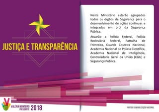 Neste Ministério estarão agrupados
todos os órgãos de Segurança para o
desenvolvimento de ações contínuas e
integradas em prol da Segurança
Pública.
Atuarão a Polícia Federal, Polícia
Rodoviária Federal, Patrulha de
Fronteira, Guarda Costeira Nacional,
Academia Nacional de Polícia Científica,
Academia Nacional de Inteligência,
Controladoria Geral da União (CGU) e
Segurança Pública.
 