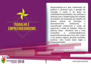 Responsabilizar-se-á pela implantação de
políticas e diretrizes para a geração de
emprego e renda e de apoio ao
trabalhador/empreendedor; das políticas e
diretrizes para a modernização das relações
do trabalho, da fiscalização do trabalho, da
política salarial, da formação e
desenvolvimento profissional e
requalificação profissional e ainda da
segurança e saúde no trabalho. Todas as
políticas deste Ministério terá a linha
norteadora o empreendedorismo,
preparando pessoas para criar, abrir e gerir
o seu próprio negócio, gerando resultados
positivos. Será função deste órgão a
Desburocratização.
 
