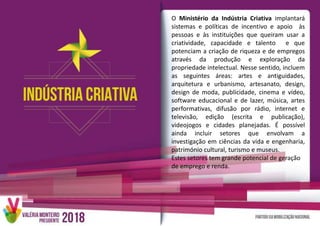 O Ministério da Indústria Criativa implantará
sistemas e políticas de incentivo e apoio às
pessoas e às instituições que queiram usar a
criatividade, capacidade e talento e que
potenciam a criação de riqueza e de empregos
através da produção e exploração da
propriedade intelectual. Nesse sentido, incluem
as seguintes áreas: artes e antiguidades,
arquitetura e urbanismo, artesanato, design,
design de moda, publicidade, cinema e vídeo,
software educacional e de lazer, música, artes
performativas, difusão por rádio, internet e
televisão, edição (escrita e publicação),
videojogos e cidades planejadas. É possível
ainda incluir setores que envolvam a
investigação em ciências da vida e engenharia,
património cultural, turismo e museus.
Estes setores tem grande potencial de geração
de emprego e renda.
 