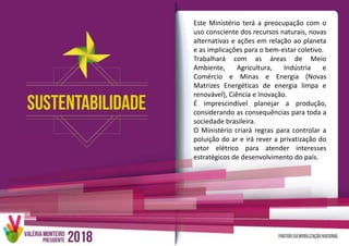 Este Ministério terá a preocupação com o
uso consciente dos recursos naturais, novas
alternativas e ações em relação ao planeta
e as implicações para o bem-estar coletivo.
Trabalhará com as áreas de Meio
Ambiente, Agricultura, Indústria e
Comércio e Minas e Energia (Novas
Matrizes Energéticas de energia limpa e
renovável), Ciência e Inovação.
É imprescindível planejar a produção,
considerando as consequências para toda a
sociedade brasileira.
O Ministério criará regras para controlar a
poluição do ar e irá rever a privatização do
setor elétrico para atender interesses
estratégicos de desenvolvimento do país.
 