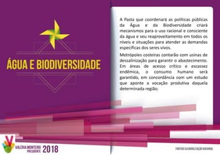 A Pasta que coordenará as políticas públicas
da Água e da Biodiversidade criará
mecanismos para o uso racional e consciente
da água e seu reaproveitamento em todos os
níveis e situações para atender as demandas
específicas dos seres vivos.
Metrópoles costeiras contarão com usinas de
dessalinização para garantir o abastecimento.
Em áreas de acesso crítico e escassez
endêmica, o consumo humano será
garantido, em concordância com um estudo
que aponte a vocação produtiva daquela
determinada região.
 