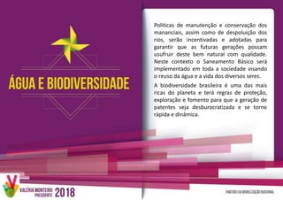 Políticas de manutenção e conservação dos
mananciais, assim como de despoluição dos
rios, serão incentivadas e adotadas para
garantir que as futuras gerações possam
usufruir deste bem natural com qualidade.
Neste contexto o Saneamento Básico será
implementado em toda a sociedade visando
o reuso da água e a vida dos diversos seres.
A biodiversidade brasileira é uma das mais
ricas do planeta e terá regras de proteção,
exploração e fomento para que a geração de
patentes seja desburocratizada e se torne
rápida e dinâmica.
 