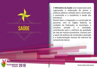O Ministério da Saúde será responsável pela
organização e elaboração de planos e
políticas públicas voltados para a promoção,
a prevenção e a assistência à saúde dos
brasileiros.
Deverá fazer a integração e a construção de
parcerias com os órgãos federais, as
unidades da Federação, os municípios, a
iniciativa privada e a sociedade,
contribuindo para a melhoria da qualidade
de vida de maneira preventiva. Contará com
o apoio de políticas de contenção à poluição
e a implementação massiva de sistemas de
saneamento básico.
 
