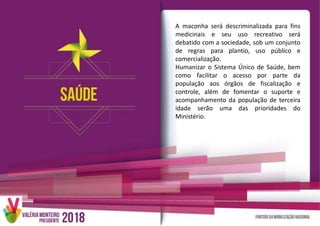 A maconha será descriminalizada para fins
medicinais e seu uso recreativo será
debatido com a sociedade, sob um conjunto
de regras para plantio, uso público e
comercialização.
Humanizar o Sistema Único de Saúde, bem
como facilitar o acesso por parte da
população aos órgãos de fiscalização e
controle, além de fomentar o suporte e
acompanhamento da população de terceira
idade serão uma das prioridades do
Ministério.
 