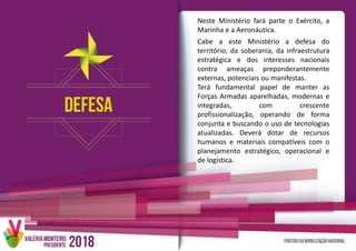 Neste Ministério fará parte o Exército, a
Marinha e a Aeronáutica.
Cabe a este Ministério a defesa do
território, da soberania, da infraestrutura
estratégica e dos interesses nacionais
contra ameaças preponderantemente
externas, potenciais ou manifestas.
Terá fundamental papel de manter as
Forças Armadas aparelhadas, modernas e
integradas, com crescente
profissionalização, operando de forma
conjunta e buscando o uso de tecnologias
atualizadas. Deverá dotar de recursos
humanos e materiais compatíveis com o
planejamento estratégico, operacional e
de logística.
 