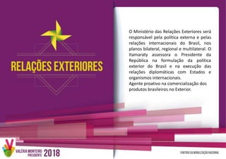 O Ministério das Relações Exteriores será
responsável pela política externa e pelas
relações internacionais do Brasil, nos
planos bilateral, regional e multilateral. O
Itamaraty assessora o Presidente da
República na formulação da política
exterior do Brasil e na execução das
relações diplomáticas com Estados e
organismos internacionais.
Agente proativo na comercialização dos
produtos brasileiros no Exterior.
 