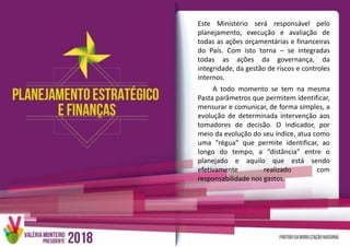 Este Ministério será responsável pelo
planejamento, execução e avaliação de
todas as ações orçamentárias e financeiras
do País. Com isto torna – se integradas
todas as ações da governança, da
integridade, da gestão de riscos e controles
internos.
A todo momento se tem na mesma
Pasta parâmetros que permitem identificar,
mensurar e comunicar, de forma simples, a
evolução de determinada intervenção aos
tomadores de decisão. O indicador, por
meio da evolução do seu índice, atua como
uma “régua” que permite identificar, ao
longo do tempo, a “distância” entre o
planejado e aquilo que está sendo
efetivamente realizado com
responsabilidade nos gastos.
 