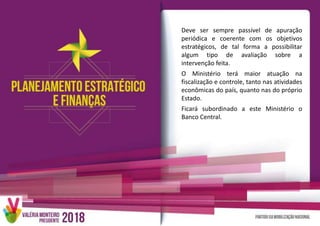 Deve ser sempre passível de apuração
periódica e coerente com os objetivos
estratégicos, de tal forma a possibilitar
algum tipo de avaliação sobre a
intervenção feita.
O Ministério terá maior atuação na
fiscalização e controle, tanto nas atividades
econômicas do país, quanto nas do próprio
Estado.
Ficará subordinado a este Ministério o
Banco Central.
 