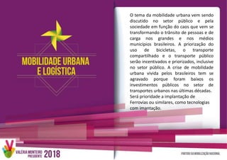 O tema da mobilidade urbana vem sendo
discutido no setor público e pela
sociedade em função do caos que vem se
transformando o trânsito de pessoas e de
carga nos grandes e nos médios
municípios brasileiros. A priorização do
uso de bicicletas, o transporte
compartilhado e o transporte público
serão incentivados e priorizados, inclusive
no setor público. A crise de mobilidade
urbana vivida pelos brasileiros tem se
agravado porque foram baixos os
investimentos públicos no setor de
transportes urbanos nas últimas décadas.
Será prioridade a implantação de
Ferrovias ou similares, como tecnologias
com imantação.
 