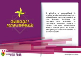 O Ministério se responsabilizará de
propiciar a todos os brasileiros acesso à
informações de maneira gratuita com as
mais avançadas tecnologias. Tais
tecnologias serão ferramentas de
comunicação, informação, educação e
trabalho para todos indistintamente.
Além de Internet gratuita ter acesso à
educação digital como um mecanismo de
autonomia cidadã.
 