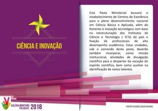 Esta Pasta Ministerial buscará o
estabelecimento de Centros de Excelência
para o pleno desenvolvimento nacional
em Ciência Básica e Aplicada, além do
fomento à inovação tecnológica com base
na reestruturação dos Institutos de
Ciência e Tecnologia ( ICTs) do país e
fixação de profissionais de alto
desempenho acadêmico. Estas unidades,
sob o comando desta pasta, deverão
também incorporar, como missão
institucional, atividades de divulgação
científica para o despertar da vocação do
espírito científico, bem como auxiliar na
identificação de novos talentos.
 