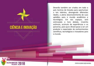 Deverão também ser criados em todo o
país Centros de Estudos para oportunizar
a tais talentos, abrangendo diferentes
idades, o pleno desenvolvimento de suas
aptidões para o mundo acadêmico e
tecnológico. Em tais espaços, será
estimulado o livre debate, irrestrito
estímulo, acúmulo de experiências e as
parcerias, para que o Brasil passe a ser um
produtor e exportador de conhecimentos
científicos, tecnológicos e inovadores para
o mundo.
 