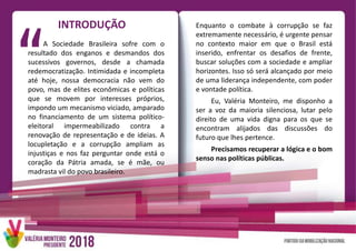 INTRODUÇÃO
A Sociedade Brasileira sofre com o
resultado dos enganos e desmandos dos
sucessivos governos, desde a chamada
redemocratização. Intimidada e incompleta
até hoje, nossa democracia não vem do
povo, mas de elites econômicas e políticas
que se movem por interesses próprios,
impondo um mecanismo viciado, amparado
no financiamento de um sistema político-
eleitoral impermeabilizado contra a
renovação de representação e de ideias. A
locupletação e a corrupção ampliam as
injustiças e nos faz perguntar onde está o
coração da Pátria amada, se é mãe, ou
madrasta vil do povo brasileiro.
Enquanto o combate à corrupção se faz
extremamente necessário, é urgente pensar
no contexto maior em que o Brasil está
inserido, enfrentar os desafios de frente,
buscar soluções com a sociedade e ampliar
horizontes. Isso só será alcançado por meio
de uma liderança independente, com poder
e vontade política.
Eu, Valéria Monteiro, me disponho a
ser a voz da maioria silenciosa, lutar pelo
direito de uma vida digna para os que se
encontram alijados das discussões do
futuro que lhes pertence.
Precisamos recuperar a lógica e o bom
senso nas políticas públicas.
 