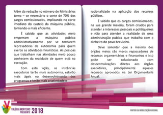 Além da redução no número de Ministérios
torna – se necessário o corte de 70% dos
cargos comissionados, implicando no corte
imediato do custeio da máquina pública,
tornando-a mais eficiente.
É sabido que as atividades meio
emperram a máquina pública
administrativamente por se tornarem
represadoras de autonomia para quem
exerce as atividades finalísticas. As pessoas
que trabalham nas atividades meio pouco
conhecem da realidade de quem está na
execução.
Com esta ação, as instâncias
executoras terão mais autonomia, estarão
mais ágeis no desenvolvimento dos
programas e terão mais criatividade e
racionalidade na aplicação dos recursos
públicos.
É sabido que os cargos comissionados,
na sua grande maioria, foram criados para
atender a interesses pessoais e politiqueiros
e não para atender a realidade de uma
administração publica que trabalha com o
dinheiro do povo brasileiro.
Deve salientar que a maioria dos
órgãos meios são meros repassadores de
recursos orçamentários e financeiros e isto
pode ser solucionado com
descentralizações diretas aos órgãos
executores, principalmente aqueles
recursos aprovados na Lei Orçamentária
Anual.
 