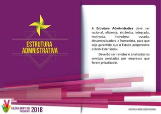 A Estrutura Administrativa deve ser
racional, eficiente, sistêmica, integrada,
motivada, inovadora, ousada,
descentralizadora e humanista, para que
seja garantido que o Estado proporcione
o Bem-Estar Social.
Deverão ser revistos e analisados os
serviços prestados por empresas que
foram privatizadas.
 
