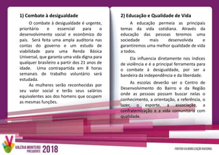 1) Combate à desigualdade
O combate à desigualdade é urgente,
prioritário e essencial para o
desenvolvimento social e econômico do
país. Será feita uma ampla auditoria nas
contas do governo e um estudo de
viabilidade para uma Renda Básica
Universal, que garanta uma vida digna para
qualquer brasileiro a partir dos 21 anos de
idade. Uma contrapartida em 8 horas
semanais de trabalho voluntário será
estudada.
As mulheres serão reconhecidas por
seu valor social e terão seus salários
equivalentes aos dos homens que ocupem
as mesmas funções.
2) Educação e Qualidade de Vida
A educação permeia as principais
temas da vida cotidiana. Através da
educação das pessoas teremos uma
sociedade mais desenvolvida e
garantiremos uma melhor qualidade de vida
a todos.
Ela influencia diretamente nos índices
de violência e é a principal ferramenta para
o combate à desigualdade, por ser a
bandeira da independência e da liberdade.
As escolas deverão ser o Centro de
Desenvolvimento do Bairro e da Região
onde as pessoas possam buscar nelas o
conhecimento, a orientação, a referência, o
lazer, o esporte, a associação, a
confraternização e a vida comunitária com
qualidade.
 