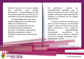 Deverão funcionar em tempo integral
para realmente serem Centros
Educacionais transformadores de vida
das pessoas exercendo uma liderança na
sociedade, em prol da qualidade da vida.
As metodologias de Ensino serão
aquelas exigidas pela sociedade, seja à
Distância ou Presencial ou
semipresencial, devem garantir uma
contextualização dos conteúdos,
tornando – os atrativos, interessantes,
diretamente aplicados na vida e
utilizando a prática como rotina da sala
de aula.
Os professores deverão ser
constantemente motivados para o
exercício docente em que o aluno seja
também o elemento ativo, participativo,
interativo e construtor do seu próprio
conhecimento.
O Aluno a partir do momento que
entra na Escola começa a sua formação
integral e para tal a Escola e seus atores
devem oportunizar a ele o papel de
liderança, responsabilidade,
humanização, experiências de
convivência com as pessoas, trabalhos
em times ou equipes, autonomia, auto –
gestão, dentre outros.
 