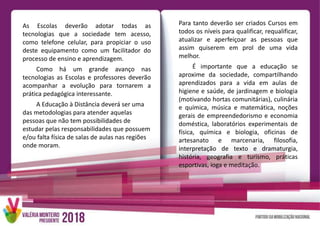 As Escolas deverão adotar todas as
tecnologias que a sociedade tem acesso,
como telefone celular, para propiciar o uso
deste equipamento como um facilitador do
processo de ensino e aprendizagem.
Como há um grande avanço nas
tecnologias as Escolas e professores deverão
acompanhar a evolução para tornarem a
prática pedagógica interessante.
A Educação à Distância deverá ser uma
das metodologias para atender aquelas
pessoas que não tem possibilidades de
estudar pelas responsabilidades que possuem
e/ou falta física de salas de aulas nas regiões
onde moram.
Para tanto deverão ser criados Cursos em
todos os níveis para qualificar, requalificar,
atualizar e aperfeiçoar as pessoas que
assim quiserem em prol de uma vida
melhor.
É importante que a educação se
aproxime da sociedade, compartilhando
aprendizados para a vida em aulas de
higiene e saúde, de jardinagem e biologia
(motivando hortas comunitárias), culinária
e química, música e matemática, noções
gerais de empreendedorismo e economia
doméstica, laboratórios experimentais de
física, química e biologia, oficinas de
artesanato e marcenaria, filosofia,
interpretação de texto e dramaturgia,
história, geografia e turismo, práticas
esportivas, ioga e meditação.
 