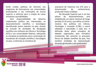 Serão criadas políticas de fomento aos
programas de licenciaturas nas universidades
preexistentes e nas Instituições de ensino
superior e estímulo para a criação de novas
iniciativas e possibilidades.
Será responsabilidade do Governo
implementar política aos interessados no
desenvolvimento científico e tecnológico
identificando jovens talentos no país, através
da inclusão de atividades de divulgação
científica nos institutos de Ciência e Tecnologia
(ICTs) e nas universidades federais, reforçando
as iniciativas já existentes para a premiação de
estudantes de iniciação científica e tecnológica
no país, e estímulos às iniciativas de
assessoria de imprensa nos ICTs para a
disseminação do conhecimento
produzido nestas unidades.
Na Educação Superior que é um dos
pilares do desenvolvimento será
estabelecido um plano nacional de longo
período (5-10 anos), que defina as linhas-
mestras das políticas em Ciência,
Tecnologia e Inovação (C,T&I) a serem
adotadas e executadas a cada ano. A
definição deste plano emergiria de
debates organizados pelo ministério
envolvendo não somente os principais
fóruns de debate científico do país, mas
também entidades de representação
discente (graduação e pós-graduação).
 