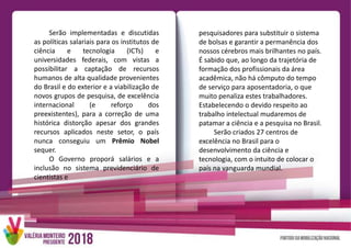Serão implementadas e discutidas
as políticas salariais para os institutos de
ciência e tecnologia (ICTs) e
universidades federais, com vistas a
possibilitar a captação de recursos
humanos de alta qualidade provenientes
do Brasil e do exterior e a viabilização de
novos grupos de pesquisa, de excelência
internacional (e reforço dos
preexistentes), para a correção de uma
histórica distorção apesar dos grandes
recursos aplicados neste setor, o país
nunca conseguiu um Prêmio Nobel
sequer.
O Governo proporá salários e a
inclusão no sistema previdenciário de
cientistas e
pesquisadores para substituir o sistema
de bolsas e garantir a permanência dos
nossos cérebros mais brilhantes no país.
É sabido que, ao longo da trajetória de
formação dos profissionais da área
acadêmica, não há cômputo do tempo
de serviço para aposentadoria, o que
muito penaliza estes trabalhadores.
Estabelecendo o devido respeito ao
trabalho intelectual mudaremos de
patamar a ciência e a pesquisa no Brasil.
Serão criados 27 centros de
excelência no Brasil para o
desenvolvimento da ciência e
tecnologia, com o intuito de colocar o
país na vanguarda mundial.
 
