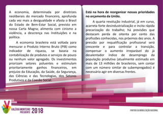 A economia, determinada por diretrizes
neoliberais do mercado financeiro, aprofunda
cada vez mais a desigualdade e afasta o Brasil
do Estado de Bem-Estar Social, previsto em
nossa Carta Magna; alimenta com cinismo a
violência, a descrença nas Instituições e na
política.
A economia brasileira está voltada para
mensurar o Produto Interno Bruto (PIB) como
indicador de riqueza, se baseia na
contabilização de produtos e serviços de pouco
ou nenhum valor agregado. Os investimentos
priorizam setores poluentes e estimulam
prioritariamente ganhos financeiros, em
prejuízo da Educação, da Saúde, da Segurança,
das Ciências e das Tecnologias, dos Setores
Produtivos e da Coesão Social.
Está na hora de reorganizar nossas prioridades
no orçamento da União.
A quarta revolução industrial, já em curso,
acarreta forte desindustrialização e incita rápida
precarização do trabalho; há previsões que
destacam perda de oitenta por cento das
profissões conhecidas, nos próximos dez anos. A
pressão por requalificação profissional será
crescente e para controlar a transição,
compensar o aumento irreparável do já
desalentador índice de desemprego da
população produtiva (atualmente estimado em
mais de 13 milhões de brasileiros, sem contar
com um número similar de subempregados) é
necessário agir em diversas frentes.
 