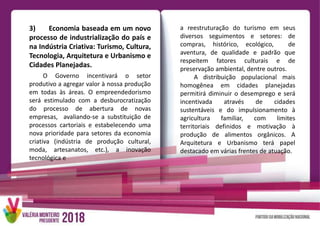 3) Economia baseada em um novo
processo de industrialização do país e
na Indústria Criativa: Turismo, Cultura,
Tecnologia, Arquitetura e Urbanismo e
Cidades Planejadas.
O Governo incentivará o setor
produtivo a agregar valor à nossa produção
em todas às áreas. O empreendedorismo
será estimulado com a desburocratização
do processo de abertura de novas
empresas, avaliando-se a substituição de
processos cartoriais e estabelecendo uma
nova prioridade para setores da economia
criativa (indústria de produção cultural,
moda, artesanatos, etc.), a inovação
tecnológica e
a reestruturação do turismo em seus
diversos seguimentos e setores: de
compras, histórico, ecológico, de
aventura, de qualidade e padrão que
respeitem fatores culturais e de
preservação ambiental, dentre outros.
A distribuição populacional mais
homogênea em cidades planejadas
permitirá diminuir o desemprego e será
incentivada através de cidades
sustentáveis e do impulsionamento à
agricultura familiar, com limites
territoriais definidos e motivação à
produção de alimentos orgânicos. A
Arquitetura e Urbanismo terá papel
destacado em várias frentes de atuação.
 