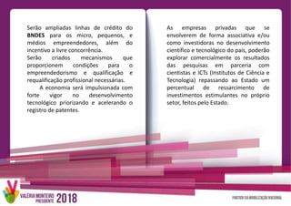 Serão ampliadas linhas de crédito do
BNDES para os micro, pequenos, e
médios empreendedores, além do
incentivo a livre concorrência.
Serão criados mecanismos que
proporcionem condições para o
empreendedorismo e qualificação e
requalificação profissional necessárias.
A economia será impulsionada com
forte vigor no desenvolvimento
tecnológico priorizando e acelerando o
registro de patentes.
As empresas privadas que se
envolverem de forma associativa e/ou
como investidoras no desenvolvimento
científico e tecnológico do país, poderão
explorar comercialmente os resultados
das pesquisas em parceria com
cientistas e ICTs (Institutos de Ciência e
Tecnologia) repassando ao Estado um
percentual de ressarcimento de
investimentos estimulantes no próprio
setor, feitos pelo Estado.
 