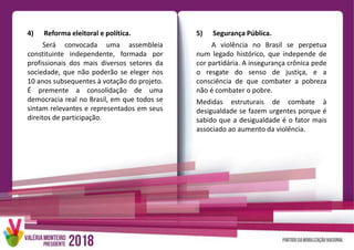 4) Reforma eleitoral e política.
Será convocada uma assembleia
constituinte independente, formada por
profissionais dos mais diversos setores da
sociedade, que não poderão se eleger nos
10 anos subsequentes à votação do projeto.
É premente a consolidação de uma
democracia real no Brasil, em que todos se
sintam relevantes e representados em seus
direitos de participação.
5) Segurança Pública.
A violência no Brasil se perpetua
num legado histórico, que independe de
cor partidária. A insegurança crônica pede
o resgate do senso de justiça, e a
consciência de que combater a pobreza
não é combater o pobre.
Medidas estruturais de combate à
desigualdade se fazem urgentes porque é
sabido que a desigualdade é o fator mais
associado ao aumento da violência.
 