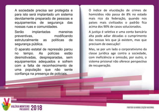 A sociedade precisa ser protegida e
para isto será implantado um sistema
devidamente preparado de pessoas e
equipamentos de segurança das
nossas ruas e comunidades.
Serão implantadas maneiras
preventivas, modificando
estruturalmente as políticas de
segurança pública.
O aparato estatal de repressão parou
no tempo. As polícias estão
desmotivadas, despreparadas, sem
equipamentos adequados e sofrem
com a falta de reconhecimento de
uma população que não sente
confiança na presença de policiais.
O índice de elucidação de crimes de
homicídios não passa de 8% no estado
mais rico da federação, quando nos
países mais civilizados o padrão fica
acima dos 90% de casos solucionados.
A justiça é seletiva e uma conta bancária
alta pode adiar décadas o cumprimento
das nossas leis que já existem, mas que
precisam de execução!
Mas, se por um lado o corporativismo da
classe jurídica age contra a sociedade,
com ineficiência e omissão, por outro, o
sistema prisional não oferece perspectiva
de recuperação.
 