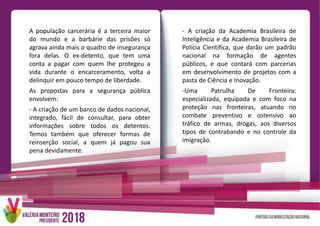 A população carcerária é a terceira maior
do mundo e a barbárie das prisões só
agrava ainda mais o quadro de insegurança
fora delas. O ex-detento, que tem uma
conta a pagar com quem lhe protegeu a
vida durante o encarceramento, volta a
delinquir em pouco tempo de liberdade.
As propostas para a segurança pública
envolvem:
- A criação de um banco de dados nacional,
integrado, fácil de consultar, para obter
informações sobre todos os detentos.
Temos também que oferecer formas de
reinserção social, a quem já pagou sua
pena devidamente.
- A criação da Academia Brasileira de
Inteligência e da Academia Brasileira de
Polícia Científica, que darão um padrão
nacional na formação de agentes
públicos, e que contará com parcerias
em desenvolvimento de projetos com a
pasta de Ciência e Inovação.
-Uma Patrulha De Fronteira:
especializada, equipada e com foco na
proteção nas fronteiras, atuando no
combate preventivo e ostensivo ao
tráfico de armas, drogas, aos diversos
tipos de contrabando e no controle da
imigração.
 