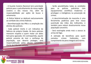 - A Guarda Costeira Nacional terá autoridade
policial para o patrulhamento da nossa região
costeira e dos nossos rios, além da
responsabilidade por ações de busca e
salvamento.
-A Polícia federal se dedicará exclusivamente
ao combate dos crimes federais.
- Desmilitarização das PMs e a ampliação dos
direitos dos policiais.
- Cada policial morto é um indicativo da
falência do próprio Estado. Os bons policiais
merecem respeito e quem matar um deles
terá pena agravada. Em contrapartida, aquele
policial convicto de trair a confiança da
população, que deveria proteger, será
responsabilizado pelos abusos cometidos,
diante de tribunais comuns.
- Serão possibilitadas todas as condições
para as polícias judiciárias com
equipamentos científicos modernos e
privilegiar a inteligência na prevenção de
crimes.
- A descriminalização da maconha é uma
ferramenta poderosa para tirar nossa
juventude das mãos dos traficantes, e
também para reduzir drasticamente nossa
população carcerária.
- Será restringida ainda mais o acesso às
armas de fogo.
A extinção de benefícios para quem
cometeu crimes hediondos, com
cumprimento da pena integral será norma.
 
