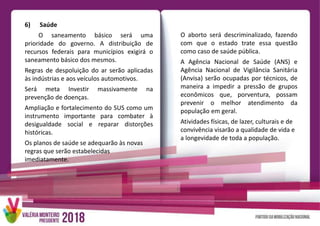 6) Saúde
O saneamento básico será uma
prioridade do governo. A distribuição de
recursos federais para municípios exigirá o
saneamento básico dos mesmos.
Regras de despoluição do ar serão aplicadas
às indústrias e aos veículos automotivos.
Será meta Investir massivamente na
prevenção de doenças.
Ampliação e fortalecimento do SUS como um
instrumento importante para combater à
desigualdade social e reparar distorções
históricas.
Os planos de saúde se adequarão às novas
regras que serão estabelecidas
imediatamente.
O aborto será descriminalizado, fazendo
com que o estado trate essa questão
como caso de saúde pública.
A Agência Nacional de Saúde (ANS) e
Agência Nacional de Vigilância Sanitária
(Anvisa) serão ocupadas por técnicos, de
maneira a impedir a pressão de grupos
econômicos que, porventura, possam
prevenir o melhor atendimento da
população em geral.
Atividades físicas, de lazer, culturais e de
convivência visarão a qualidade de vida e
a longevidade de toda a população.
 