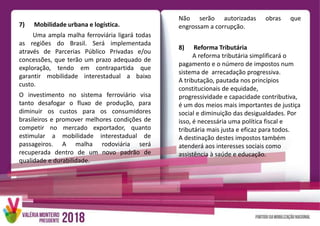 Não serão autorizadas obras que
engrossam a corrupção.
8) Reforma Tributária
A reforma tributária simplificará o
pagamento e o número de impostos num
sistema de arrecadação progressiva.
A tributação, pautada nos princípios
constitucionais de equidade,
progressividade e capacidade contributiva,
é um dos meios mais importantes de justiça
social e diminuição das desigualdades. Por
isso, é necessária uma política fiscal e
tributária mais justa e eficaz para todos.
A destinação destes impostos também
atenderá aos interesses sociais como
assistência à saúde e educação.
7) Mobilidade urbana e logística.
Uma ampla malha ferroviária ligará todas
as regiões do Brasil. Será implementada
através de Parcerias Público Privadas e/ou
concessões, que terão um prazo adequado de
exploração, tendo em contrapartida que
garantir mobilidade interestadual a baixo
custo.
O investimento no sistema ferroviário visa
tanto desafogar o fluxo de produção, para
diminuir os custos para os consumidores
brasileiros e promover melhores condições de
competir no mercado exportador, quanto
estimular a mobilidade interestadual de
passageiros. A malha rodoviária será
recuperada dentro de um novo padrão de
qualidade e durabilidade.
 