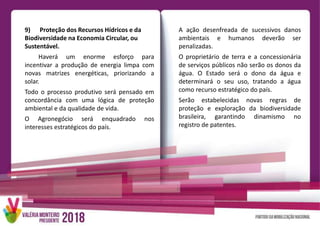 A ação desenfreada de sucessivos danos
ambientais e humanos deverão ser
penalizadas.
O proprietário de terra e a concessionária
de serviços públicos não serão os donos da
água. O Estado será o dono da água e
determinará o seu uso, tratando a água
como recurso estratégico do país.
Serão estabelecidas novas regras de
proteção e exploração da biodiversidade
brasileira, garantindo dinamismo no
registro de patentes.
9) Proteção dos Recursos Hídricos e da
Biodiversidade na Economia Circular, ou
Sustentável.
Haverá um enorme esforço para
incentivar a produção de energia limpa com
novas matrizes energéticas, priorizando a
solar.
Todo o processo produtivo será pensado em
concordância com uma lógica de proteção
ambiental e da qualidade de vida.
O Agronegócio será enquadrado nos
interesses estratégicos do país.
 