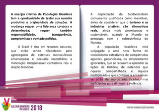 A energia criativa da População Brasileira
tem a oportunidade de testar sua ousadia
produtiva e originalidade de soluções. A
mudança requer uma liderança corajosa e
determinada; requer também
responsabilidade, transparência,
compromisso e vontade política.
O Brasil é rico em recursos naturais,
que estão sendo dilapidados pelo
agronegócio de extensas monoculturas
envenenadas e pecuária incendiária; a
mineração irresponsável contamina rios e
lençóis freáticos.
A depredação da biodiversidade
comumente justificada como inevitável,
deixa de considerar que o turismo e as
indústrias criativas são alternativas
reais, ainda mais promissoras e
sustentáveis, quando o Mundo se
preocupa com a sobrevivência do
Planeta.
A população brasileira está
subjugada a uma nova forma de
colonialismo extrativista de compatriotas
egoístas, gananciosos, ou simplesmente
ignorantes, que se recusam a aprender as
lições da História, de entender que
riqueza compartilhada é riqueza
multiplicada e que continua a encastelar-
se atrás de muros eletrificados, mas
ineficientes para diminuir a violência.
 
