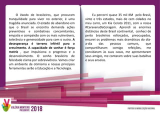 O êxodo de brasileiros, que procuram
tranquilidade para viver no exterior, é uma
tragédia anunciada. O estado de abandono em
que o Brasil se encontra demanda ações
preventivas e combativas concomitantes,
empatia e compaixão com os mais vulneráveis,
tolerância e generosidade para com o outro. A
desesperança é terreno infértil para o
crescimento. A capacidade de sonhar é força
motriz , que impulsiona o progresso e o
desenvolvimento. O sonho brasileiro de
felicidade clama por sobrevivência. Vamos criar
um ambiente de otimismo e nossas principais
ferramentas serão a Educação e a Tecnologia.
Eu percorri quase 35 mil KM pelo Brasil,
vinte e três estados, mais de cem cidades no
meu carro, um Kia Cerato 2011, com a nossa
#CaravanaDaCoragem. Aprendi as enormes
distâncias deste Brasil continental, conheci de
perto brasileiros esforçados, preocupados,
encarei os problemas mais dramáticos do dia-
a-dia das pessoas comuns, que
compartilharam comigo refeições, me
convidaram às suas casas, me apresentaram
seus amigos, me contaram sobre suas batalhas
e seus anseios.
 