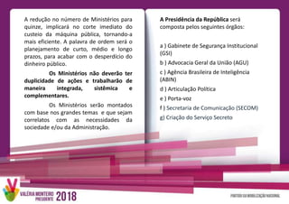 A redução no número de Ministérios para
quinze, implicará no corte imediato do
custeio da máquina pública, tornando-a
mais eficiente. A palavra de ordem será o
planejamento de curto, médio e longo
prazos, para acabar com o desperdício do
dinheiro público.
Os Ministérios não deverão ter
duplicidade de ações e trabalharão de
maneira integrada, sistêmica e
complementares.
Os Ministérios serão montados
com base nos grandes temas e que sejam
correlatos com as necessidades da
sociedade e/ou da Administração.
A Presidência da República será
composta pelos seguintes órgãos:
a ) Gabinete de Segurança Institucional
(GSI)
b ) Advocacia Geral da União (AGU)
c ) Agência Brasileira de Inteligência
(ABIN)
d ) Articulação Política
e ) Porta-voz
f ) Secretaria de Comunicação (SECOM)
g) Criação do Serviço Secreto
 