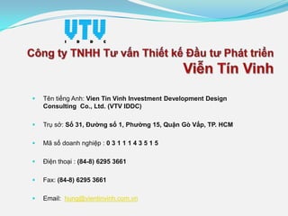 

Tên tiếng Anh: Vien Tin Vinh Investment Development Design
Consulting Co., Ltd. (VTV IDDC)



Trụ sở: Số 31, Đường số 1, Phường 15, Quận Gò Vấp, TP. HCM



Mã số doanh nghiệp : 0 3 1 1 1 4 3 5 1 5



Điện thoại : (84-8) 6295 3661



Fax: (84-8) 6295 3661



Email: hung@vientinvinh.com.vn

 