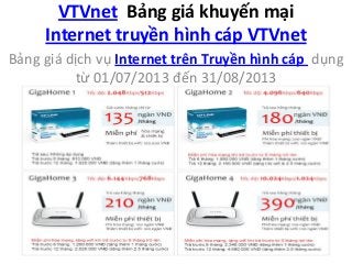 VTVnet Bảng giá khuyến mại
Internet truyền hình cáp VTVnet
Bảng giá dịch vụ Internet trên Truyền hình cáp dụng
từ 01/07/2013 đến 31/08/2013
 