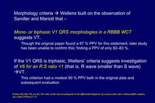 Morphology criteria  Wellens built on the observation of
Sandler and Mariott that –
Mono- or biphasic V1 QRS morphologies in a RBBB WCT
suggests VT.
Though the original paper found a 97 % PPV for this statement, later study
has been unable to confirm this; finding a PPV of only 82–83 %.
If the V1 QRS is triphasic, Wellens’ criteria suggests investigation
of V6 for an R:S ratio <1 (that is, R wave smaller than S wave)
VT.
This criterion had a modest 90 % PPV both in the original data and
subsequent evaluation
Wellens HJ, Bar FW, Lie KI. The value of the electrocardiogram in the differential diagnosis of a tachycardia with a widened QRS complex.
Am J Med 1978;64:27–33
 