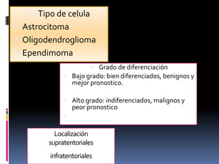 Localización
supratentoriales
infratentoriales
 Tipo de celula
 Astrocitoma
 Oligodendroglioma
 Ependimoma
 Grado de diferenciación
 Bajo grado: bien diferenciados, benignos y
mejor pronostico.
 Alto grado: indiferenciados, malignos y
peor pronostico

 
