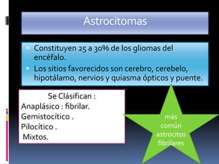 Astrocitomas
 Constituyen 25 a 30% de los gliomas del
encéfalo.
 Los sitios favorecidos son cerebro, cerebelo,
hipotálamo, nervios y quiasma ópticos y puente.
Se Clásifican :
Anaplásico : ﬁbrilar.
Gemistocítico .
Pilocítico .
Mixtos.
más
común
astrocitos
ﬁbrilares
 