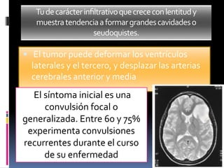 Tudecarácterinﬁltrativoquecrececonlentitudy
muestratendenciaaformargrandescavidadeso
seudoquistes.
 El tumor puede deformar los ventrículos
laterales y el tercero, y desplazar las arterias
cerebrales anterior y media
El síntoma inicial es una
convulsión focal o
generalizada. Entre 60 y 75%
experimenta convulsiones
recurrentes durante el curso
de su enfermedad
 