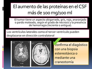 conﬁrma el diagóstico
con una biopsia
estereotáxica o
mediante una
craneotomía
Elaumentodelas proteínasenelCSF
másde 100mg/100ml
 El tumor tiene un aspecto abigarrado, gris, rojo, anaranjado
o pardo moteado, según el grado de necrosis y la presencia
de hemorragia (reciente o antigua).
Los ventrículos laterales como el tercer ventrículo pueden
desplazarse en dirección contralateral
 