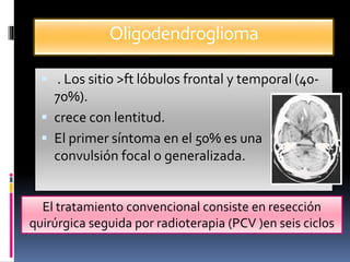 Oligodendroglioma
 . Los sitio >ft lóbulos frontal y temporal (40-
70%).
 crece con lentitud.
 El primer síntoma en el 50% es una
convulsión focal o generalizada.
El tratamiento convencional consiste en resección
quirúrgica seguida por radioterapia (PCV )en seis ciclos
 