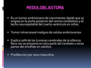 MEDULOBLASTOMA
 Es un tumor embrionario de crecimiento rápido que se
origina en la parte posterior del vermis cerebeloso y el
techo neuroepitelial del cuarto ventrículo en niños.
 Tumor intracraneal maligno de celulas embrionariaa
 Explica 20% de los tumores cerebrales de la infancia.
Rara vez se presenta en otra parte del cerebelo u otras
partes del encéfalo en adultos.
 Predileccion por sexo masculino
 