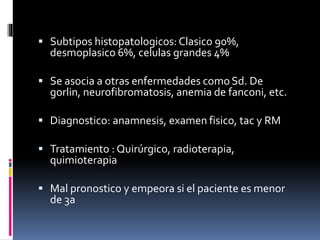  Subtipos histopatologicos:Clasico 90%,
desmoplasico 6%, celulas grandes 4%
 Se asocia a otras enfermedades como Sd. De
gorlin, neurofibromatosis, anemia de fanconi, etc.
 Diagnostico: anamnesis, examen fisico, tac y RM
 Tratamiento : Quirúrgico, radioterapia,
quimioterapia
 Mal pronostico y empeora si el paciente es menor
de 3a
 